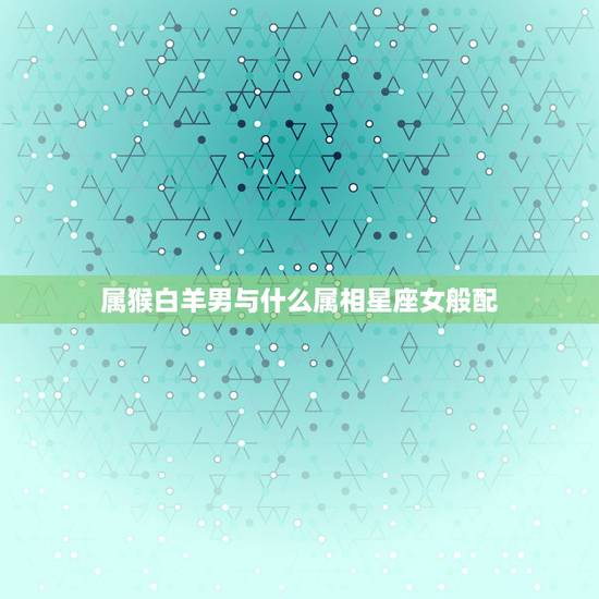 属猴白羊男与什么属相星座女般配,属猴白羊座男 和什么生肖星座的女生 相 属猴白羊男与什么属相星座女般配,属猴白羊座男 和什么生肖星座的女生 相