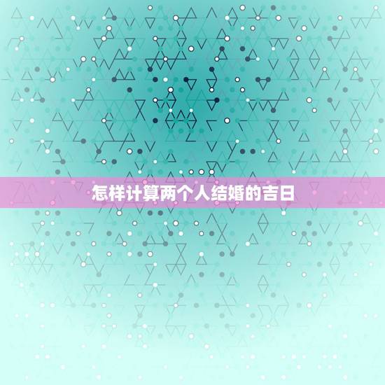 怎样计算两个人结婚的吉日,如何根据两人八字推算结婚良辰吉日 怎样计算两个人结婚的吉日,如何根据两人八字推算结婚良辰吉日