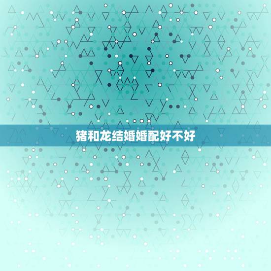 猪和龙结婚婚配好不好，属相婚配：男属猪和女属猪相配吗