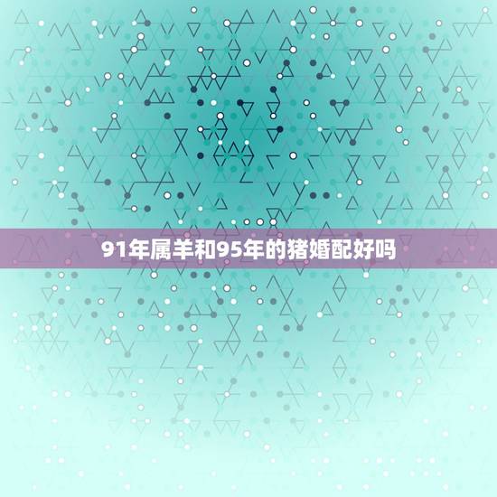 91年属羊和95年的猪婚配好吗，91年属羊男与95年属猪女适合结婚吗