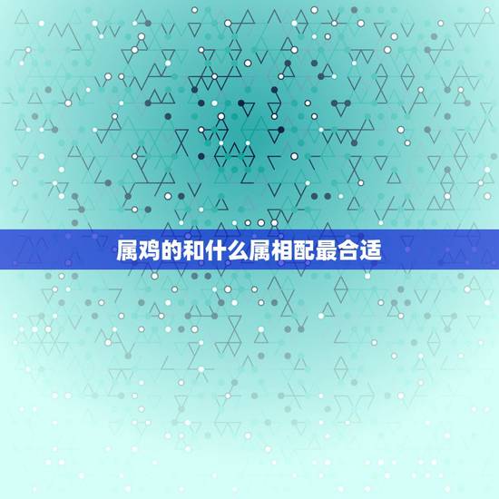 属鸡的和什么属相配最合适,属鸡的男女属相婚配表 属鸡的和什么属相配最合适,属鸡的男女属相婚配表
