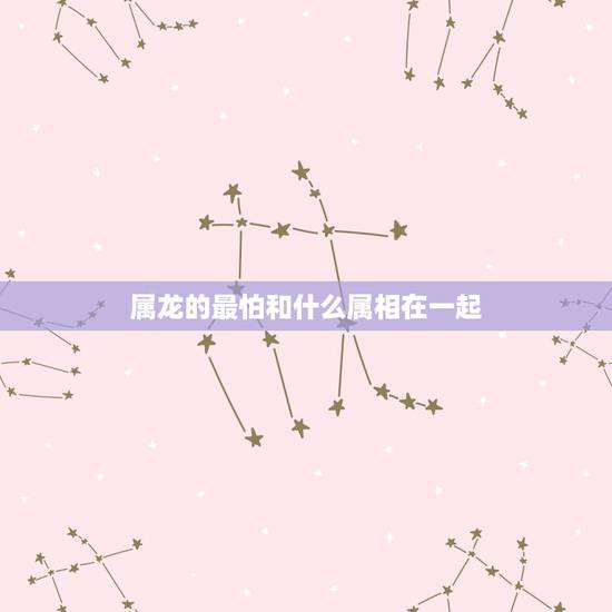 属龙的最怕和什么属相在一起,属龙的和什么属相最配 属龙的最怕和什么属相在一起,属龙的和什么属相最配