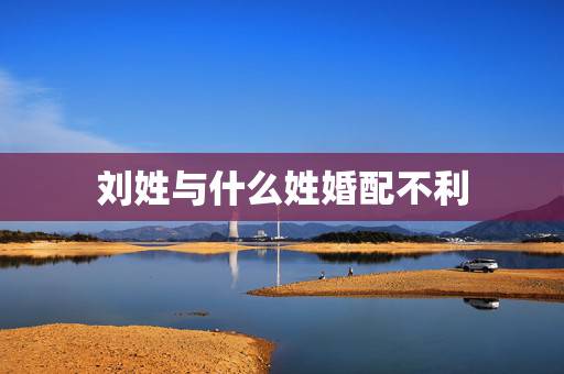 刘姓与什么姓婚配不利,姓刘的女生应该与姓什么的结婚最幸福 刘姓与什么姓婚配不利,姓刘的女生应该与姓什么的结婚最幸福