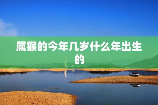 属猴的今年几岁什么年出生的,1980年属猴今年运气 属猴的今年几岁什么年出生的,1980年属猴今年运气
