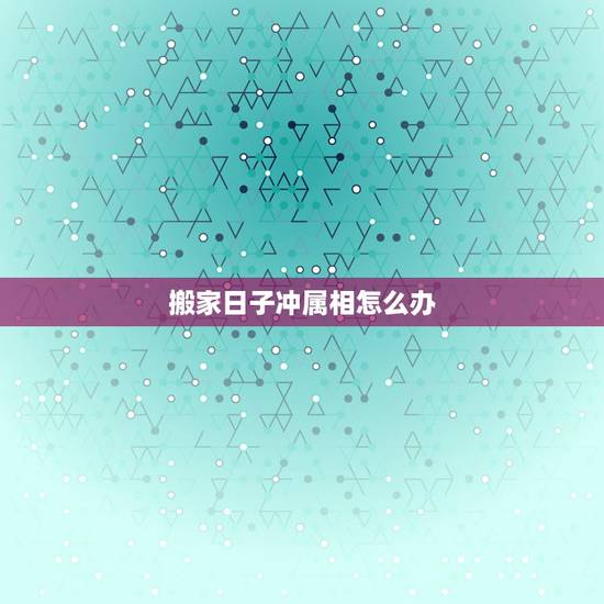 搬家日子冲属相怎么办,我要搬家但是选的吉日冲父母属相怎么办? 搬家日子冲属相怎么办,我要搬家但是选的吉日冲父母属相怎么办?