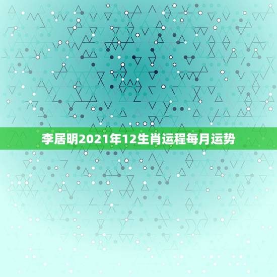 李居明2021年12生肖运程每月运势，2021年十二生肖运势运程
