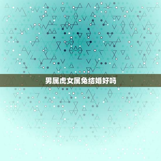 男属虎女属兔结婚好吗，男属虎女属兔结婚好不好