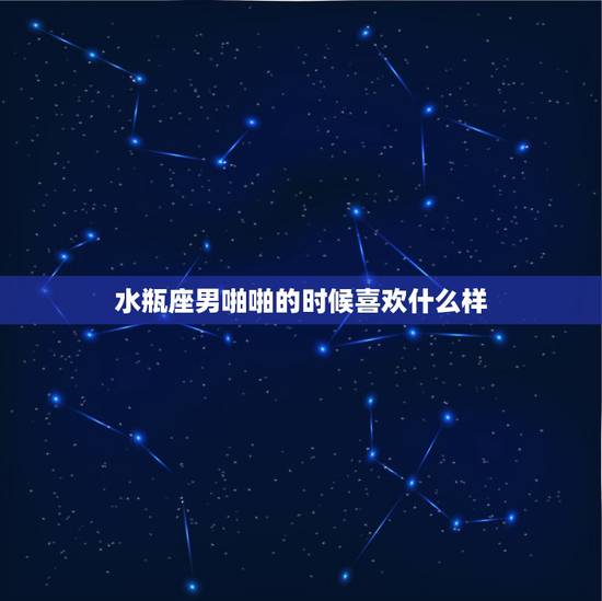 水瓶座男啪啪的时候喜欢什么样，水瓶男喜欢女生做什么？喜欢什么样的女生？