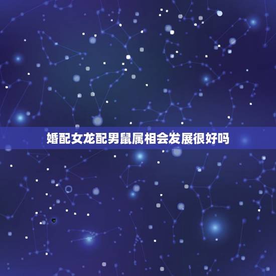 婚配女龙配男鼠属相会发展很好吗,男属鼠的和女属龙的相配吗 婚配女龙配男鼠属相会发展很好吗,男属鼠的和女属龙的相配吗