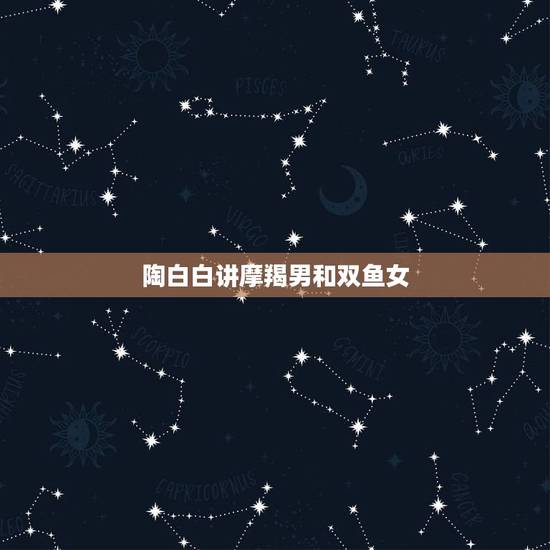 陶白白讲摩羯男和双鱼女,双鱼女和摩羯男配对分析 陶白白讲摩羯男和双鱼女,双鱼女和摩羯男配对分析