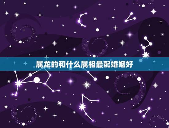 属龙的和什么属相最配婚姻好,属龙的跟什么属相婚配好 属龙的和什么属相最配婚姻好,属龙的跟什么属相婚配好