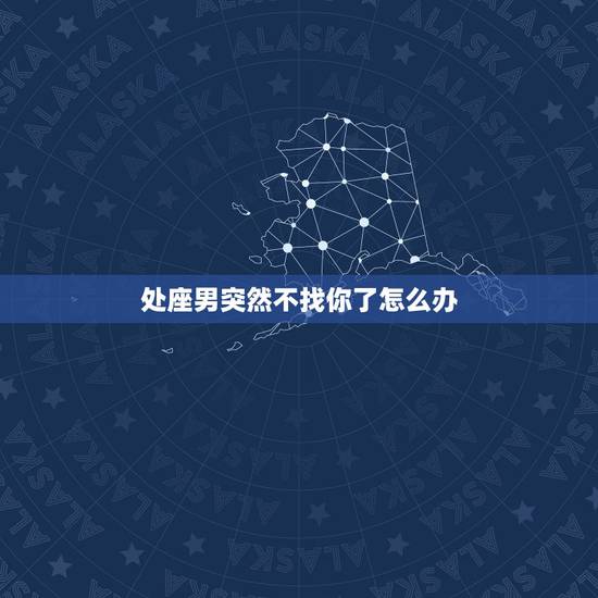 处座男突然不找你了怎么办,处女座的男生突然不和你联系什么意思 处座男突然不找你了怎么办,处女座的男生突然不和你联系什么意思