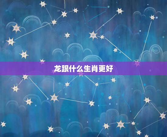 龙跟什么生肖更好，龙适合找什么属相