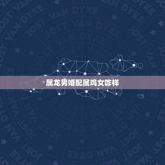 属龙男婚配属鸡女咋样，属龙男与属鸡女的姻缘婚配