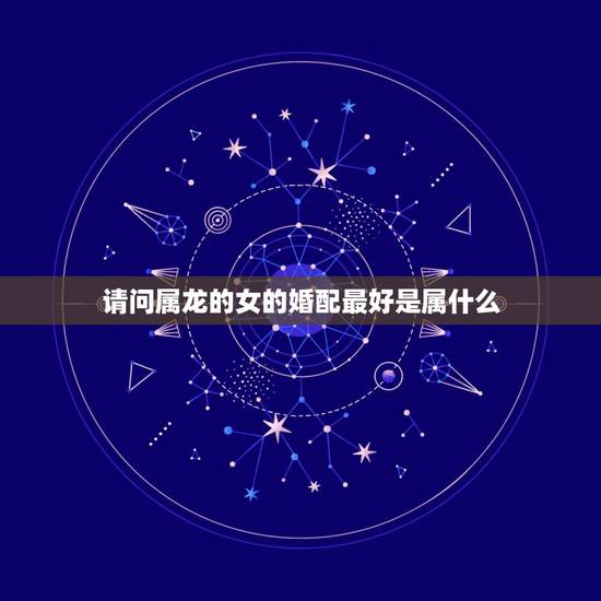 请问属龙的女的婚配最好是属什么，属龙的和什么属相最配 属龙人的婚配表