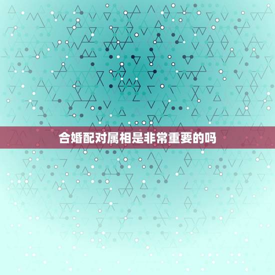 合婚配对属相是非常重要的吗,属相婚配真的很重要吗? 合婚配对属相是非常重要的吗,属相婚配真的很重要吗?