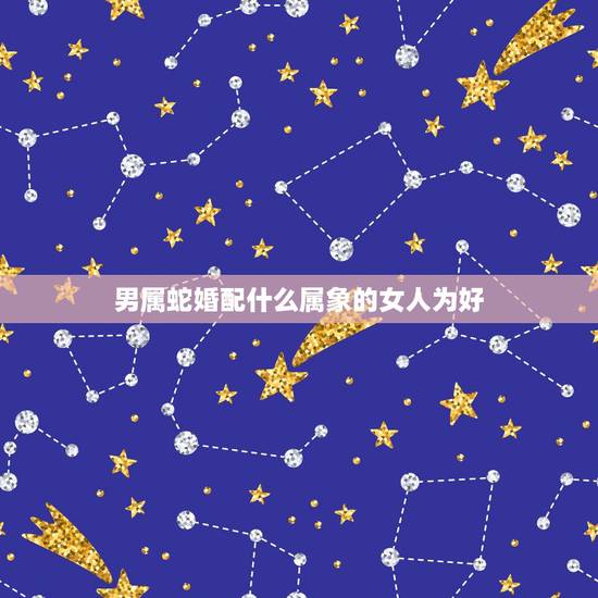 男属蛇婚配什么属象的女人为好,属蛇的女和什么属相的男最相配 男属蛇婚配什么属象的女人为好,属蛇的女和什么属相的男最相配