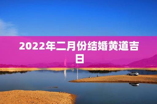 2022年二月份结婚黄道吉日，2022年立春前一天日子好吗？适合用作结