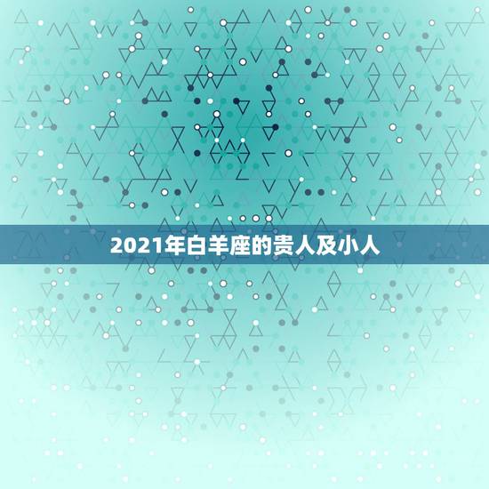 2021年白羊座的贵人及小人，2021年最旺的星座