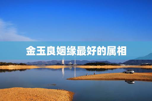 金玉良姻缘最好的属相，十二生肖姻缘最差的是那个