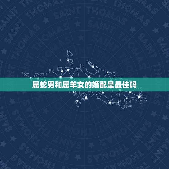 属蛇男和属羊女的婚配是最佳吗，属蛇男和属羊女结婚好不好