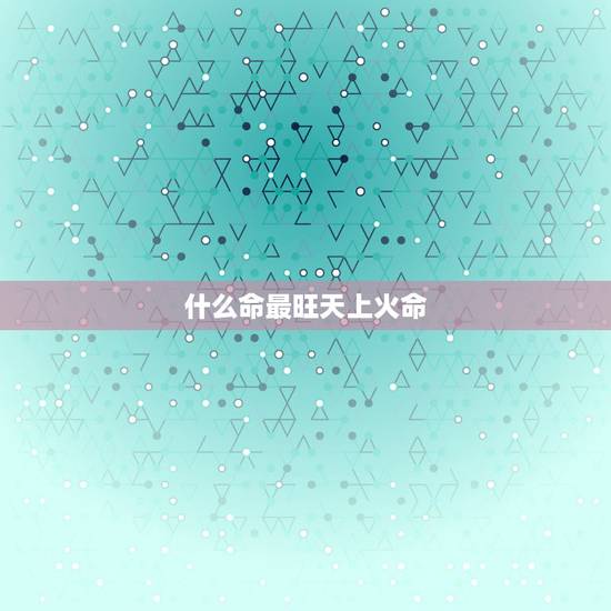 什么命最旺天上火命,天上火是哪一年出生 什么命最旺天上火命,天上火是哪一年出生