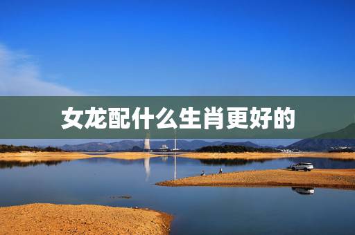 女龙配什么生肖更好的,龙不能和什么生肖配 女龙配什么生肖更好的,龙不能和什么生肖配