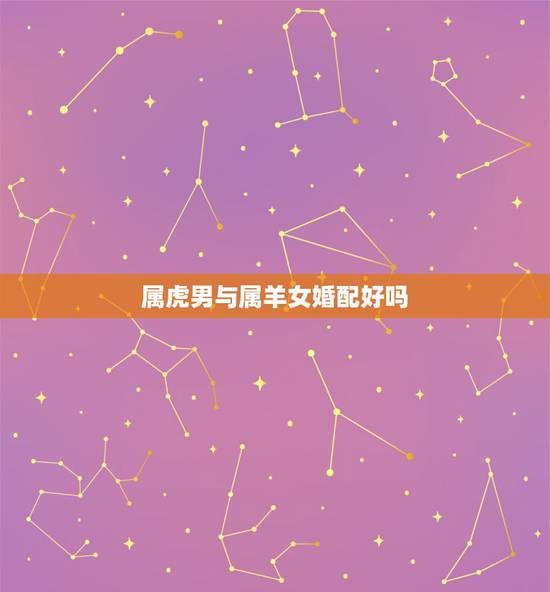 属虎男与属羊女婚配好吗,属虎的男人和属羊的女人 属虎男与属羊女婚配好吗,属虎的男人和属羊的女人