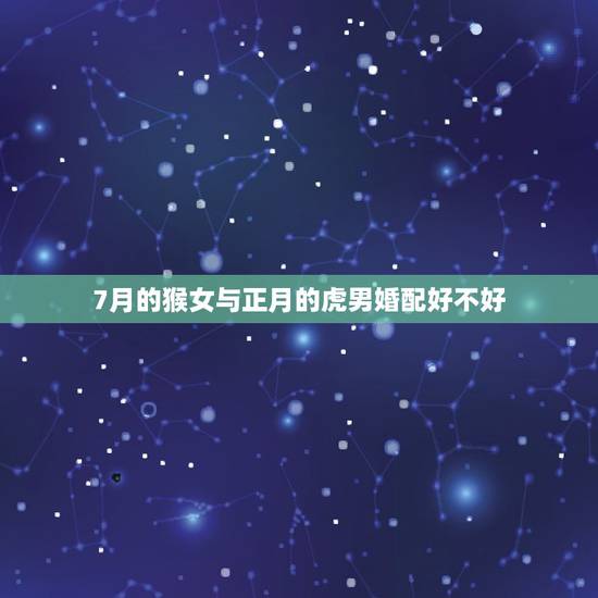 7月的猴女与正月的虎男婚配好不好，属虎的男和属猴的女在一起合适吗