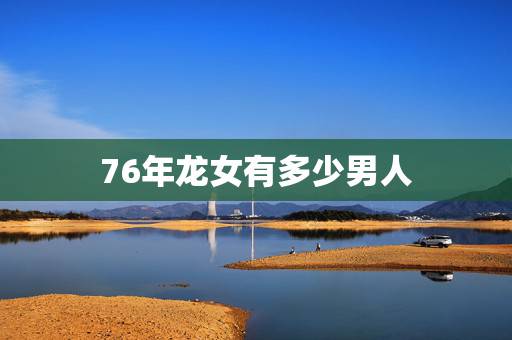 76年龙女有多少男人,76年属龙男和属龙女婚配 76年龙女有多少男人,76年属龙男和属龙女婚配