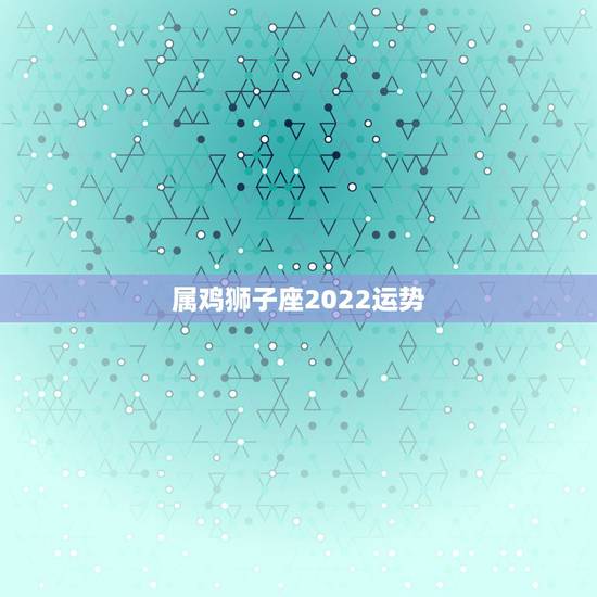 属鸡狮子座2022运势,属鸡狮子座2022年运势 属鸡狮子座2022运势,属鸡狮子座2022年运势
