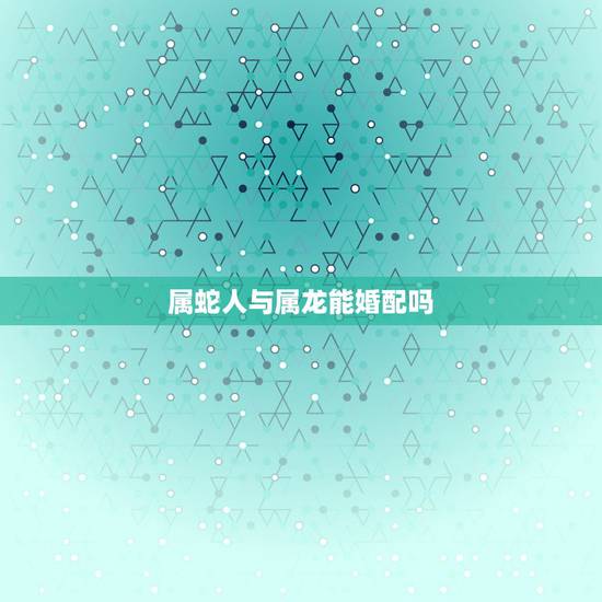 属蛇人与属龙能婚配吗,属龙的与属蛇相配吗 属蛇人与属龙能婚配吗,属龙的与属蛇相配吗