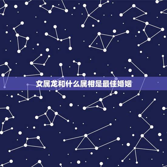 女属龙和什么属相是最佳婚姻,属龙的和什么属相结婚好呢 女属龙和什么属相是最佳婚姻,属龙的和什么属相结婚好呢