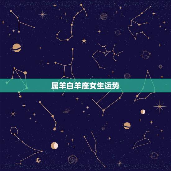 属羊白羊座女生运势，属羊的白羊座女生一生的运势怎么样