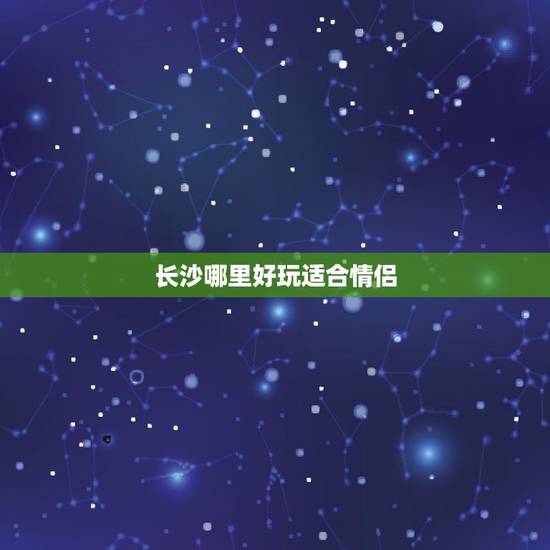 长沙哪里好玩适合情侣,长沙有哪些地方可以适 长沙哪里好玩适合情侣,长沙有哪些地方可以适