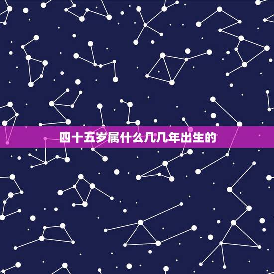 四十五岁属什么几几年出生的，四十五岁属什的？几年生的？