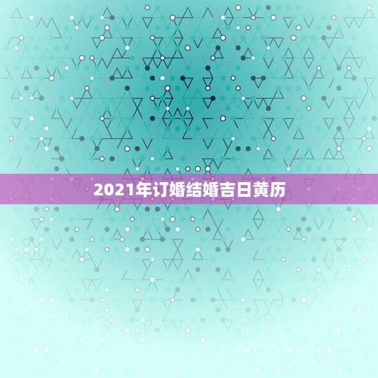 2021年订婚结婚吉日黄历,订婚老黄历吉日查询 2021年订婚结婚吉日黄历,订婚老黄历吉日查询