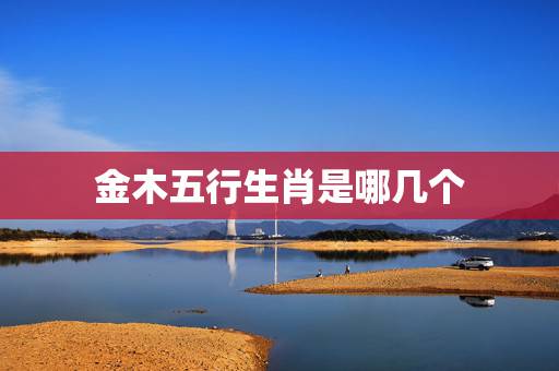 金木五行生肖是哪几个，十二生肖金木水火土表