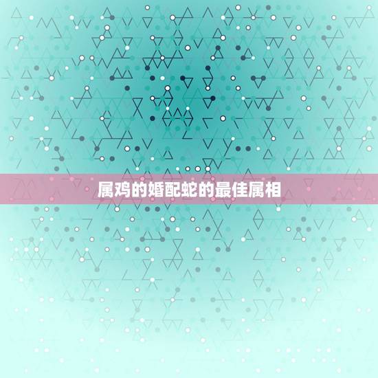 属鸡的婚配蛇的最佳属相，93年属鸡男婚配表