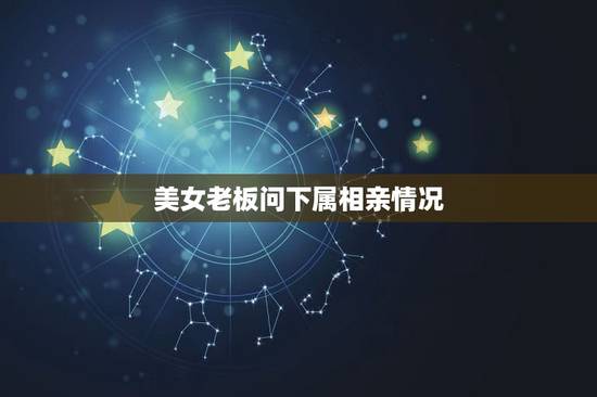 美女老板问下属相亲情况，企业员工对领导的评价怎么写