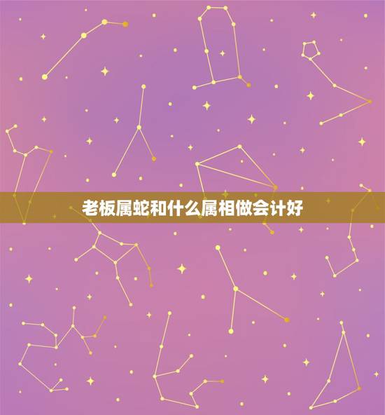 老板属蛇和什么属相做会计好,属蛇和什么属相在一起做生意好 老板属蛇和什么属相做会计好,属蛇和什么属相在一起做生意好