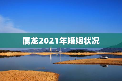 属龙2021年婚姻状况，2021年1988年属龙女人的运势