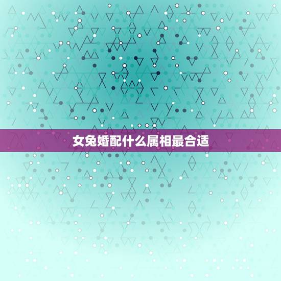 女兔婚配什么属相最合适，属兔的和什么属相最配最合适呢