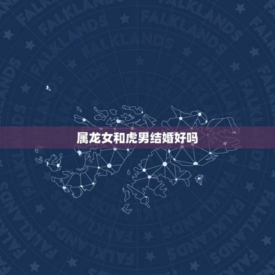 属龙女和虎男结婚好吗，属龙女和属虎男的婚姻？