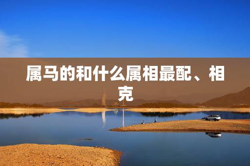 属马的和什么属相最配、相克,属马的和什么属相最配、相克? 属马的和什么属相最配、相克,属马的和什么属相最配、相克?