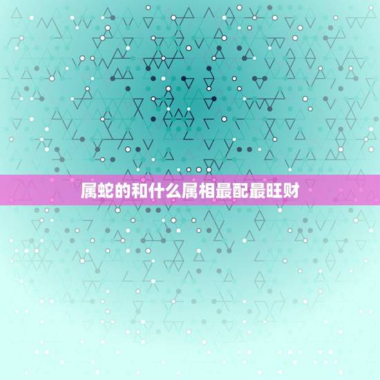 属蛇的和什么属相最配最旺财，属蛇的和什么属相合作最好
