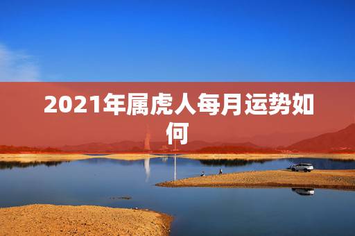 2021年属虎人每月运势如何,2021属虎人全年运势1986 2021年属虎人每月运势如何,2021属虎人全年运势1986
