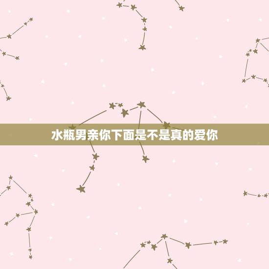 水瓶男亲你下面是不是真的爱你，水瓶男什么情况下会吻