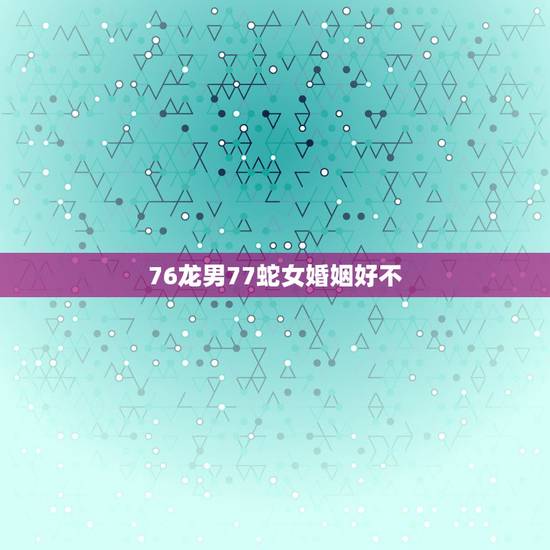 76龙男77蛇女婚姻好不,76龙男和77蛇女相配吗? 76龙男77蛇女婚姻好不,76龙男和77蛇女相配吗?
