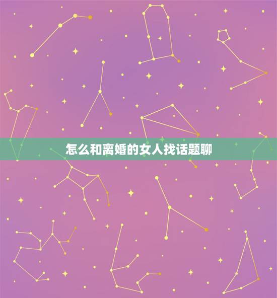 怎么和离婚的女人找话题聊，跟女孩聊天话题大全，越多越好（相亲认识的，每